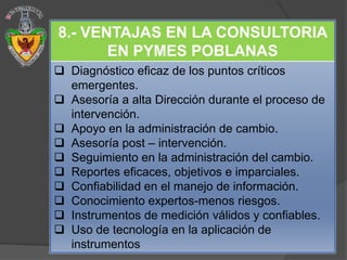8.- VENTAJAS EN LA CONSULTORIA
       EN PYMES POBLANAS
 Diagnóstico eficaz de los puntos críticos
  emergentes.
 Asesoría a alta Dirección durante el proceso de
  intervención.
 Apoyo en la administración de cambio.
 Asesoría post – intervención.
 Seguimiento en la administración del cambio.
 Reportes eficaces, objetivos e imparciales.
 Confiabilidad en el manejo de información.
 Conocimiento expertos-menos riesgos.
 Instrumentos de medición válidos y confiables.
 Uso de tecnología en la aplicación de
  instrumentos
 