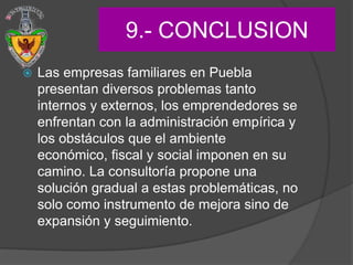 9.- CONCLUSION
   Las empresas familiares en Puebla
    presentan diversos problemas tanto
    internos y externos, los emprendedores se
    enfrentan con la administración empírica y
    los obstáculos que el ambiente
    económico, fiscal y social imponen en su
    camino. La consultoría propone una
    solución gradual a estas problemáticas, no
    solo como instrumento de mejora sino de
    expansión y seguimiento.
 