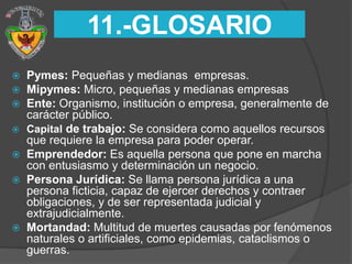 11.-GLOSARIO
 Pymes: Pequeñas y medianas empresas.
 Mipymes: Micro, pequeñas y medianas empresas
 Ente: Organismo, institución o empresa, generalmente de
  carácter público.
 Capital de trabajo: Se considera como aquellos recursos
  que requiere la empresa para poder operar.
 Emprendedor: Es aquella persona que pone en marcha
  con entusiasmo y determinación un negocio.
 Persona Jurídica: Se llama persona jurídica a una
  persona ficticia, capaz de ejercer derechos y contraer
  obligaciones, y de ser representada judicial y
  extrajudicialmente.
 Mortandad: Multitud de muertes causadas por fenómenos
  naturales o artificiales, como epidemias, cataclismos o
  guerras.
 
