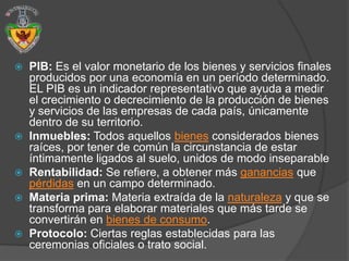    PIB: Es el valor monetario de los bienes y servicios finales
    producidos por una economía en un período determinado.
    EL PIB es un indicador representativo que ayuda a medir
    el crecimiento o decrecimiento de la producción de bienes
    y servicios de las empresas de cada país, únicamente
    dentro de su territorio.
   Inmuebles: Todos aquellos bienes considerados bienes
    raíces, por tener de común la circunstancia de estar
    íntimamente ligados al suelo, unidos de modo inseparable
   Rentabilidad: Se refiere, a obtener más ganancias que
    pérdidas en un campo determinado.
   Materia prima: Materia extraída de la naturaleza y que se
    transforma para elaborar materiales que más tarde se
    convertirán en bienes de consumo.
   Protocolo: Ciertas reglas establecidas para las
    ceremonias oficiales o trato social.
 