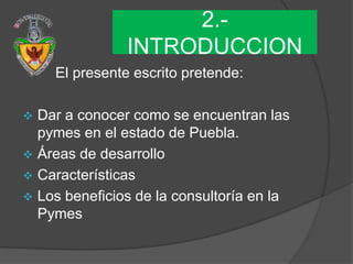 2.-
               INTRODUCCION
    El presente escrito pretende:

 Dar a conocer como se encuentran las
  pymes en el estado de Puebla.
 Áreas de desarrollo
 Características
 Los beneficios de la consultoría en la
  Pymes
 