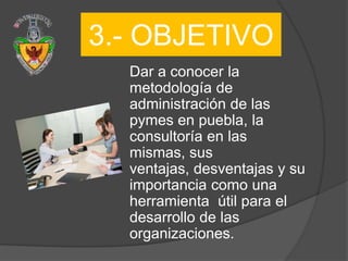 3.- OBJETIVO
  Dar a conocer la
  metodología de
  administración de las
  pymes en puebla, la
  consultoría en las
  mismas, sus
  ventajas, desventajas y su
  importancia como una
  herramienta útil para el
  desarrollo de las
  organizaciones.
 