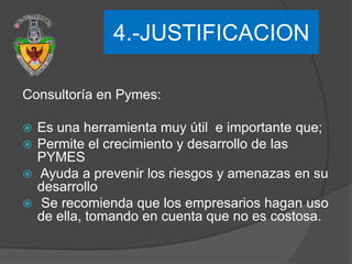 4.-JUSTIFICACION
“

Consultoría en Pymes:

 Es una herramienta muy útil e importante que;
 Permite el crecimiento y desarrollo de las
  PYMES
 Ayuda a prevenir los riesgos y amenazas en su
  desarrollo
 Se recomienda que los empresarios hagan uso
  de ella, tomando en cuenta que no es costosa.
 