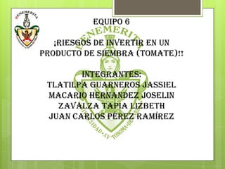 EQUIPO 6

   ¡RIESGOS DE INVERTIR EN UN
PRODUCTO DE SIEMBRA (TOMATE)!!

        integrantes:
 TLATILPA GUARNEROS JassIEL
 MACARIO HERNANDEZ JOSELIN
   ZAVALZA TAPIA LIZBETH
 Juan Carlos Pérez Ramírez
 