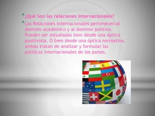 * ¿Qué Son las relaciones internacionales?
* Las Relaciones Internacionales pertenecen al
 dominio académico y al dominio político.
 Pueden ser estudiadas bien desde una óptica
 positivista, O bien desde una óptica normativa,
 ambas tratan de analizar y formular las
 políticas internacionales de los países.
 