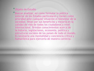 * Objeto de Estudio
* Buscan analizar, así como formular la política
 exterior de los Estados particulares y tienen como
 prioridad ante cualquier situación el bienestar de la
 sociedad. Velan por sus beneficios y mejoría en la
 calidad de vida de todos los ciudadanos a nivel
 internacional. Brindan conocimientos acerca de
 la historia, legislaciones, economía, política y
 estructuras sociales de los países de todo el mundo.
 Es necesaria una mentalidad y conciencia crítica y
 humanística para ejercerla de manera correcta.
 