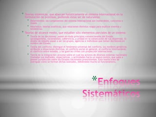 *   Teorías sistémicas, que abarcan holísticamente el sistema internacional en la
    formulación de premisas, pudiendo éstas ser de naturaleza:
     *   Determinista: los componentes del sistema internacional son inalterables, concretos o
         reales.
     *   Heurística: teorías analíticas, que relacionan distintos rasgos para explicar eventos y
         tendencias.
*   Teorías de alcance medio, que estudian sólo elementos parciales de un sistema:
     *   Teoría de las decisiones: ponen en duda principios convencionales del Estado
         (protagonismo, racionalidad, coherencia, y unidad en la consecución de sus objetivos). El
         objeto de estudio pasan a ser los grupos, agencias e individuos que toman decisiones en
         nombre del Estado.
     *   Teoría del conflicto: distingue el fenómeno universal del conflicto, los nombres genéricos
         atribuido a situaciones distintas, el conflicto social en general, el conflicto internacional,
         el conflicto entre estados, y las guerras civiles con proyección internacional.
     *   Teoría de la integración: proceso sobre el cual los actores de diversos sistemas nacionales
         trasladan sus lealtades, expectativas, y actividades hacia un nuevo centro, que pasa a
         poseer jurisdicción sobre los Estados nacionales preexistentes. Esta teoría trata de
         averiguar cómo se forman dichas lealtades, debiéndole mucho al funcionalismo.




                                                                    *
 