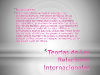 * Estructuralismo
* El estructuralismo rechaza el concepto de
 la libertad humana, y prefiere enfocarse en las
 maneras en que el comportamiento humano es
 determinado por varias estructuras. El marxismo
 estructuralista, primeramente asociado con la obra
 del filósofo francés Louis Althusser, tuvo importante
 influencia hacia finales de los años 1960 en el
 pensamiento teórico político. Según esta visión existe
 una sociedad dividida en burgueses y proletarios, los
 cuales deben transferir la plusvalía generada por su
 trabajo. Ambos poseen estrategias universales, por lo
 que existe lucha de clases.



                        *
 