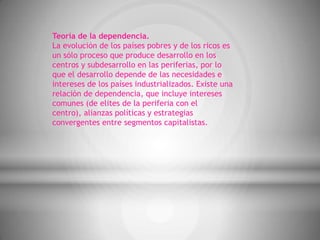 Teoría de la dependencia.
La evolución de los países pobres y de los ricos es
un sólo proceso que produce desarrollo en los
centros y subdesarrollo en las periferias, por lo
que el desarrollo depende de las necesidades e
intereses de los países industrializados. Existe una
relación de dependencia, que incluye intereses
comunes (de elites de la periferia con el
centro), alianzas políticas y estrategias
convergentes entre segmentos capitalistas.
 