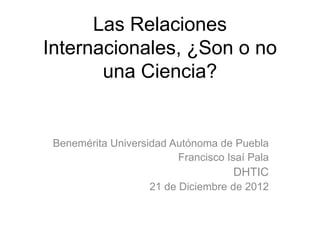 Las Relaciones
Internacionales, ¿Son o no
       una Ciencia?


 Benemérita Universidad Autónoma de Puebla
                         Francisco Isaí Pala
                                    DHTIC
                    21 de Diciembre de 2012
 