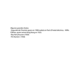 Algunos grandes titulos
-Segundo de Chomón quien en 1908 realizó en París El hotel eléctrico. - Willis
O'Brien, quien animó King Kong en 1933.
-Ray Harryhausen (1920)
-Tim Burton ( 1958)
 
