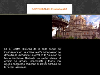 3. CATEDRAL DE GUADALAJARA 
En el Centro Histórico de la bella ciudad de 
Guadalajara, en un amplio frontón semicircular, se 
descubre la imponente Catedral de la Asunción de 
María Santísima. Rodeado por cuatro plazas, el 
edificio de fachada renacentista y torres con 
agujas neogóticas compone el mayor símbolo de 
la capital jalisciense.. 
 