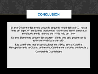CONCLUSIÓN 
El arte Gótico se desarrolla desde la segunda mitad del siglo XII hasta 
fines del siglo XV, en Europa Occidental, nació como tal en el norte, a 
mediados, se da la fecha del 14 de julio de 1140. 
De sus Elementos pueden destacarse, planta que esta puede ser de 
tradición románica y de salón. 
Las catedrales mas espectaculares en México son la Catedral 
Metropolitana de la Ciudad de México, Catedral de la ciudad de Puebla y 
Catedral de Guadalajara 
