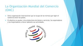 La Organización Mundial del Comercio 
(OMC) 
 Única organización internacional que se ocupa de las normas que rigen el 
comercio entre los países. 
 El objetivo es ayudar a los productores de bienes y servicios, los exportadores 
y los importadores a llevar adelante sus actividades. 
 