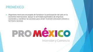 PROMÉXICO 
 Organismo mexicano encargado de fortalecer la participación del país en la 
economía internacional. Apoyar la actividad exportadora de empresas 
nacionales y coordinar las acciones para atraer inversión extranjera directa a 
territorio nacional. 
 