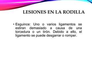 LESIONES EN LA RODILLA
• Esguince: Uno o varios ligamentos se
estiran demasiado a causa de una
torcedura o un tirón. Debido a ello, el
ligamento se puede desgarrar o romper.
 