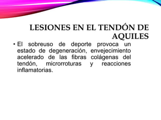 LESIONES EN EL TENDÓN DE
AQUILES
• El sobreuso de deporte provoca un
estado de degeneración, envejecimiento
acelerado de las fibras colágenas del
tendón, microrroturas y reacciones
inflamatorias.
 