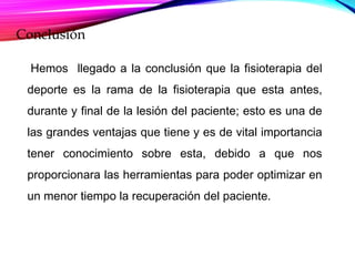Conclusión
Hemos llegado a la conclusión que la fisioterapia del
deporte es la rama de la fisioterapia que esta antes,
durante y final de la lesión del paciente; esto es una de
las grandes ventajas que tiene y es de vital importancia
tener conocimiento sobre esta, debido a que nos
proporcionara las herramientas para poder optimizar en
un menor tiempo la recuperación del paciente.
 