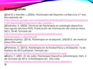 Bibliografías
Kolt,G y Mackler, L.(2004). Fisioterapia del Deporte y el Ejercicio (1ª ed).
Recuperado de
https://books.google.com.mx/books?id=XYNOZcj6f3YC&dq=fisioterapia+e
n+el+deporte&hl=es&source=gbs_navlinks_s
Galindez, X. (2003). Técnicas de fisioterapia en patología deportiva:
fase aguda [archivo PDF]. Publicación de información de citas en línea,
26(1), 36-40. Tomado de
http://www.sld.cu/galerias/pdf/sitios/rehabilitacion-
fis/fisioterapia_y_deporte.pdf
Medical phisys. (2014). Fisioterapia en el deporte. 3/8/2015, de medical
phisys Sitio web:
http://medicalphysis.com/documents/Fisioterapiaeneldeporte.pdf
Peñalver, C. (2012). Fisioterapia en Actividad Física y el Deporte. 15 de
Febrero de 2015 peñalver. Tomado de :
http://www.aefi.net/Secciones/ActFisicayDeporte.aspx
Barrio, F. (2001, 01 de Julio). Fisioterapia Deportiva [efisioterapia. Net]. 5
de Octubre de 2012, e-fisioterapia.net. Sitio web:
http://www.efisioterapia.net/articulos/fisioterapia-deportiva

 