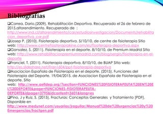 Bibliografías
Correa, Dario.(2009). Rehabilitación Deportiva. Recuperado el 26 de febrero de
2015,altorendimiento. Recuperado de :
http://www.ind.cl/altorendimiento/car/estudiosinvestigacion/Documents/rehabilita
cion_deportiva_car.pdf
Josep P. (2010). Fisioterapia deportiva. 5/10/10, de centre de fisioterapia Sitio
web: http://www.centrefisioterapiakine.com/es/fisioterapia-deportiva.aspx
Gonsalez, S. (2011). Fisioterapia en el deporte. 8/10/10, de Premium Madrid Sitio
web: http://www.rehabilitacionpremiummadrid.com/blog/sergio/fisioterapia-en-el-
deporte
Franciel, T. (2011). Fisioterapia deportiva. 8/10/10, de BUAP Sitio web:
http://es.slideshare.net/Fran1604/ppt-fisioterapia-deportiva
Asociacion Española de Fisioterapia en el deporte. (2015). Funciones del
Fisioterapia del Deporte. 19/04/2015, de Asociacion Española de Fisioterapia en el
deporte. Sitio
web: http://www.aefidep.org/?section=FUNCIONES%20FISIOTERAPEUTA%20EN%20E
L%20DEPORTE&page=FUNCIONES-FISIOTERAPEUTA-
DEPORTE&idpage=3795&idcontent=3601&lang=es
Pino, J y Ruiz, S. (2015). Fracturas: Conceptos Generales y Tratamiento [PDF].
Disponible en
http://www.medynet.com/usuarios/jraguilar/Manual%20de%20urgencias%20y%20
Emergencias/fractgen.pdf
 