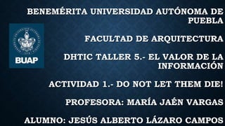 BENEMÉRITA UNIVERSIDAD AUTÓNOMA DE
PUEBLA
FACULTAD DE ARQUITECTURA
DHTIC TALLER 5.- EL VALOR DE LA
INFORMACIÓN
ACTIVIDAD 1.- DO NOT LET THEM DIE!
PROFESORA: MARÍA JAÉN VARGAS
ALUMNO: JESÚS ALBERTO LÁZARO CAMPOS
 