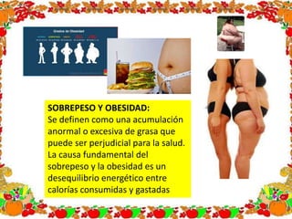 SOBREPESO Y OBESIDAD:
Se definen como una acumulación
anormal o excesiva de grasa que
puede ser perjudicial para la salud.
La causa fundamental del
sobrepeso y la obesidad es un
desequilibrio energético entre
calorías consumidas y gastadas
 