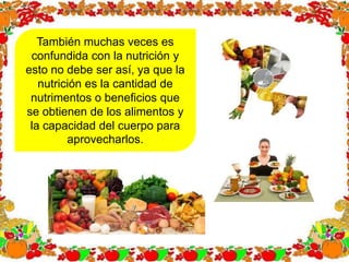 También muchas veces es
confundida con la nutrición y
esto no debe ser así, ya que la
nutrición es la cantidad de
nutrimentos o beneficios que
se obtienen de los alimentos y
la capacidad del cuerpo para
aprovecharlos.
 