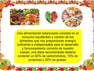 Una alimentación balanceada consiste en el
consumo equilibrado y variado de los
alimentos que nos proporcionen energía
suficiente e indispensable para el desarrollo
y funcionamiento correcto de nuestro
cuerpo, una dieta recomendada debería
contener un 60% de carbohidratos, 15% de
proteínas y 25% de grasas.
 