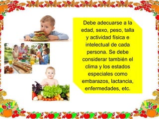 Debe adecuarse a la
edad, sexo, peso, talla
y actividad física e
intelectual de cada
persona. Se debe
considerar también el
clima y los estados
especiales como
embarazos, lactancia,
enfermedades, etc.
 