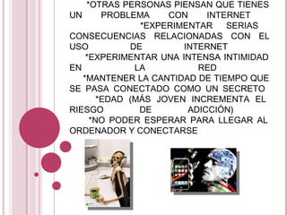 HAY UN CONJUNTO PRELIMINAR DE SIETE CRITERIOS PARA LA IDENTIFICACIÓN Y PREDICCIÓN DE LA ADICCIÓN A INTERNET:    * Nº TOTAL DE HORAS QUE PASAS CONECTADO    * OTRAS PERSONAS PIENSAN QUE TIENES UN PROBLEMA CON INTERNET    * EXPERIMENTAR SERIAS CONSECUENCIAS RELACIONADAS CON EL USO DE INTERNET    * EXPERIMENTAR UNA INTENSA INTIMIDAD EN LA RED    * MANTENER LA CANTIDAD DE TIEMPO QUE SE PASA CONECTADO COMO UN SECRETO    * EDAD (MÁS JOVEN INCREMENTA EL RIESGO DE ADICCIÓN)    * NO PODER ESPERAR PARA LLEGAR AL ORDENADOR Y CONECTARSE  