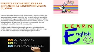 INTENTA CANTAR SIN LEER LAS 
LETRAS DE LA CANCIÓN DE VEZ EN 
CUANDO 
Si buscas mejorar tu pronunciación, intenta cantar y mejorar cada vez más 
la pronunciación con cada repetición, pero recuerda que no es aconsejable 
leer la letra en esta segunda etapa. Cuando intentas cantar leyendo la letra, 
es más fácil que los errores de pronunciación que cometes regresen. En este 
primer momento no es grave si no entiendes el sentido de la letra que 
escuchas, lo esencial es mejorar la pronunciación. 
También una actividad complementaria que debes utilizar es intentar 
escribir la canción mientras la escuchas. Esto es un buen ejercicio, porque 
de esta forma ves reflejado el nivel de progreso que has tenido. 
 