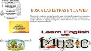 BUSCA LAS LETRAS EN LA WEB 
Algunos clics pueden ayudarte a buscar las letras originales de las canciones que quieres 
aprender. Busca en Google o YouTube las letras de tu artista favorito recuerda que 
siempre deben ser en inglés y de tu agrado , allí encontraras las letras con la traducción 
del idioma original a tu idioma. 
 