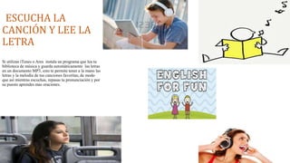 ESCUCHA LA 
CANCIÓN Y LEE LA 
LETRA 
Si utilizas iTunes o Ares instala un programa que lea tu 
biblioteca de música y guarda automáticamente las letras 
en un documento MP3, esto te permite tener a la mano las 
letras y la melodía de tus canciones favoritas, de modo 
que así mientras escuchas, repasas tu pronunciación y por 
su puesto aprendes mas oraciones. 
 