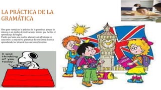 LA PRÁCTICA DE LA 
GRAMÁTICA 
Otra gran ventaja es la práctica de la gramática porque la 
música es un medio de motivación e interés que facilita el 
aprendizaje del ingles. 
Puede que hasta sea posible abarcar todo el idioma en 
canciones y mejorar tu gramática de una forma drástica 
aprendiendo las letras de tus canciones favoritas 
 