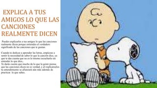 EXPLICA A TUS 
AMIGOS LO QUE LAS 
CANCIONES 
REALMENTE DICEN 
Puedes explicarles a tus amigos lo que las canciones 
realmente dicen porque entiendes el verdadero 
significado de las canciones que te gustan. 
Cuando te dedicas a aprender las letras, empiezas a 
sentir la necesidad de saber lo que la canción dice, ya 
que te das cuenta que no es lo mismo escucharla sin 
entender lo que dice,. 
Te darás cuenta que mucho de lo que la gente piensa 
que las canciones dicen no es verdad, y al explicárselos 
tu entendimiento se afianzará aún más además de 
practicar lo que sabes. 
 