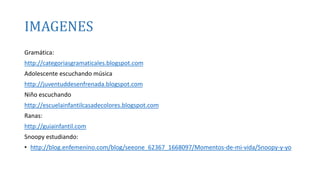 IMAGENES 
Gramática: 
http://categoriasgramaticales.blogspot.com 
Adolescente escuchando música 
http://juventuddesenfrenada.blogspot.com 
Niño escuchando 
http://escuelainfantilcasadecolores.blogspot.com 
Ranas: 
http://guiainfantil.com 
Snoopy estudiando: 
• http://blog.enfemenino.com/blog/seeone_62367_1668097/Momentos-de-mi-vida/Snoopy-y-yo 
