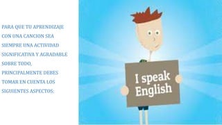 PARA QUE TU APRENDIZAJE 
CON UNA CANCION SEA 
SIEMPRE UNA ACTIVIDAD 
SIGNIFICATIVA Y AGRADABLE 
SOBRE TODO, 
PRINCIPALMENTE DEBES 
TOMAR EN CUENTA LOS 
SIGUIENTES ASPECTOS: 
 