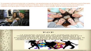 Yo recomendaría la utilización del género pop, en el aprendizaje y auto aprendizaje porque este tipo música es mas atractiva en los adolescentes ya que les llama mucho 
la atención y por ende es la que usualmente escuchan en su vida diaria , además la letra de este tipo de música, en la mayoría de los casos es lenta ya que a 
comparación con el rap este genero es siempre muy rápido en su pronunciación y es menos entendible además de contener demasiadas groserías. 
 