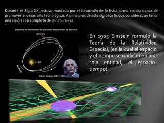 Durante el Siglo XX, estuvo marcado por el desarrollo de la física como ciencia capaz de
promover el desarrollo tecnológico. A principios de este siglo los físicos consideraban tener
una visión casi completa de la naturaleza.


                                                   En 1905 Einstein formuló la
                                                   Teoría de la Relatividad
                                                   Especial, (en la cual el espacio
                                                   y el tiempo se unifican en una
                                                   sola entidad, el espacio-
                                                   tiempo).
 