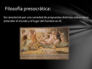 Filosofía presocrática:
Se caracterizó por una variedad de propuestas distintas sobre cómo
entender el mundo y el lugar del hombre en él.
 