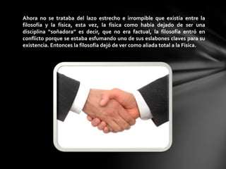 Ahora no se trataba del lazo estrecho e irrompible que existía entre la
filosofía y la física, esta vez, la física como había dejado de ser una
disciplina “soñadora” es decir, que no era factual, la filosofía entró en
conflicto porque se estaba esfumando uno de sus eslabones claves para su
existencia. Entonces la filosofía dejó de ver como aliada total a la Física.
 
