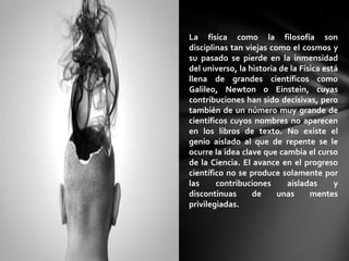 La física como la filosofía son
disciplinas tan viejas como el cosmos y
su pasado se pierde en la inmensidad
del universo, la historia de la Física está
llena de grandes científicos como
Galileo, Newton o Einstein, cuyas
contribuciones han sido decisivas, pero
también de un número muy grande de
científicos cuyos nombres no aparecen
en los libros de texto. No existe el
genio aislado al que de repente se le
ocurre la idea clave que cambia el curso
de la Ciencia. El avance en el progreso
científico no se produce solamente por
las     contribuciones      aisladas      y
discontinuas      de     unas      mentes
privilegiadas.
 