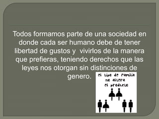 Todos formamos parte de una sociedad en
donde cada ser humano debe de tener
libertad de gustos y vivirlos de la manera
que prefieras, teniendo derechos que las
leyes nos otorgan sin distinciones de
genero.

 