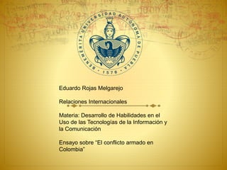 Eduardo Rojas Melgarejo 
Relaciones Internacionales 
Materia: Desarrollo de Habilidades en el 
Uso de las Tecnologías de la Información y 
la Comunicación 
Ensayo sobre “El conflicto armado en 
Colombia” 
 