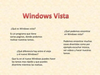 Windows Vista ¿Qué es Windows vista? ¿Qué podemos encontrar en Windows vista? Es un programa que tiene varias paginas, donde podemos realizar nuestras tareas. Podemos encontrar muchas cosas divertidas como por ejemplo escuchar música, ver videos y hacer nuestras tareas.  ¿Qué diferencia hay entre el viejo y el nuevo Windows? Que tu en el nuevo Windows puedes hacer las tareas mas rápido y que puedes divertirte mientras las realizas. 