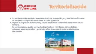 • La territorialización es el proceso mediante el cual un espacio geográfico se transforma en
un territorio con significados culturales, sociales y políticos.
• Implica la asignación de funciones y valores específicos a diferentes áreas dentro de un
territorio.
• La territorialización puede ser impulsada por actores individuales, comunidades o
entidades gubernamentales, y a menudo refleja dinámicas de poder y relaciones de
dominación.
 