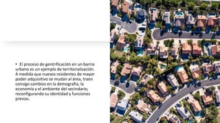 • El proceso de gentrificación en un barrio
urbano es un ejemplo de territorialización.
A medida que nuevos residentes de mayor
poder adquisitivo se mudan al área, traen
consigo cambios en la demografía, la
economía y el ambiente del vecindario,
reconfigurando su identidad y funciones
previas.
 