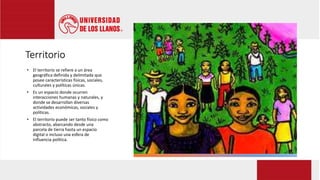 Territorio
• El territorio se refiere a un área
geográfica definida y delimitada que
posee características físicas, sociales,
culturales y políticas únicas.
• Es un espacio donde ocurren
interacciones humanas y naturales, y
donde se desarrollan diversas
actividades económicas, sociales y
políticas.
• El territorio puede ser tanto físico como
abstracto, abarcando desde una
parcela de tierra hasta un espacio
digital o incluso una esfera de
influencia política.
 