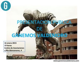 www.ganemosvaldemoro.com
PRESENTACION PUBLICA
DE
GANEMOS VALDEMORO
16 enero 2015
19 horas
Centro de Asociaciones
c/Rio Manzanares, 4
 