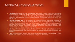 Archivos Empaquetados
 .gz/gzip: Es el programa de compresión del Proyecto GNU, usado comúnmente
para archivos UNIX y PC. En Mac puede comprimir y descomprimir arhcivos en
este formato con el Stuffit 7 o si le prefieres puedes usar otras aplicaciones
freeware o shareware como: Coldcompress, Freezeit 05, tgzMe 1.0, Untar 1.1,
MrGzip 1.0.
 .tar/.tar.gz/.tar.Z/.tgz: Es un sistema de compactación UNIX que también se
encuentra en PC. Tipo de archivo: Binario Tar, que significa algo así como
archivo pegado, puede archivar ficheros pero no comprimirlos, así que por lo
general los archivos .tar también están comprimidos con gzip. Esta es la razón
por la que se puede encontrar a veces la extensión .tar.gz. Para recibir y usar
archivos .tar en Mac, puede usar el Stuffit.
 .zip: Es un tipo de compresión estándar en DOS y Windows, Este tipo de archivo
puede ser descomprimido por la mayoría de programas de descompresión que
existen.
 .rar: Archivo típico de pc que se puede descomprimir con UnRarX 1.5.3 o
WinRAR sin escribir ni una sola línea de código en el terminal.
 